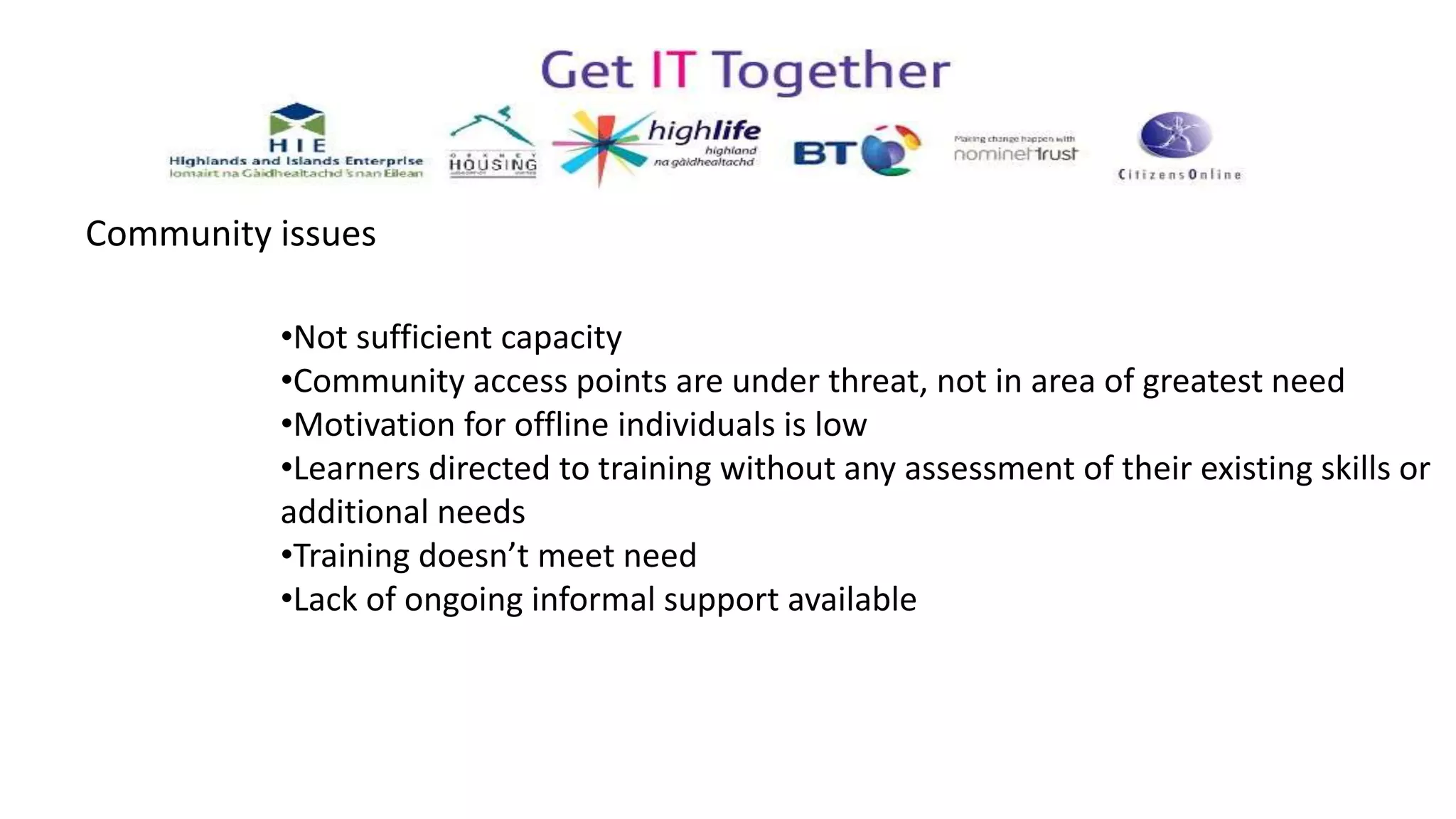 •Not sufficient capacity
•Community access points are under threat, not in area of greatest need
•Motivation for offline individuals is low
•Learners directed to training without any assessment of their existing skills or
additional needs
•Training doesn’t meet need
•Lack of ongoing informal support available
Community issues
 