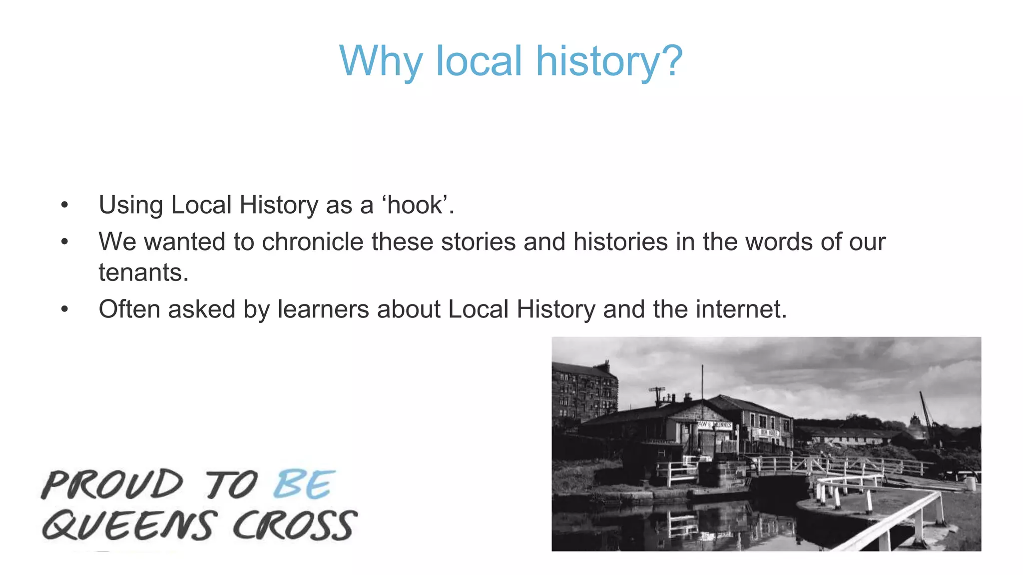 • Using Local History as a ‘hook’.
• We wanted to chronicle these stories and histories in the words of our
tenants.
• Often asked by learners about Local History and the internet.
Why local history?
 