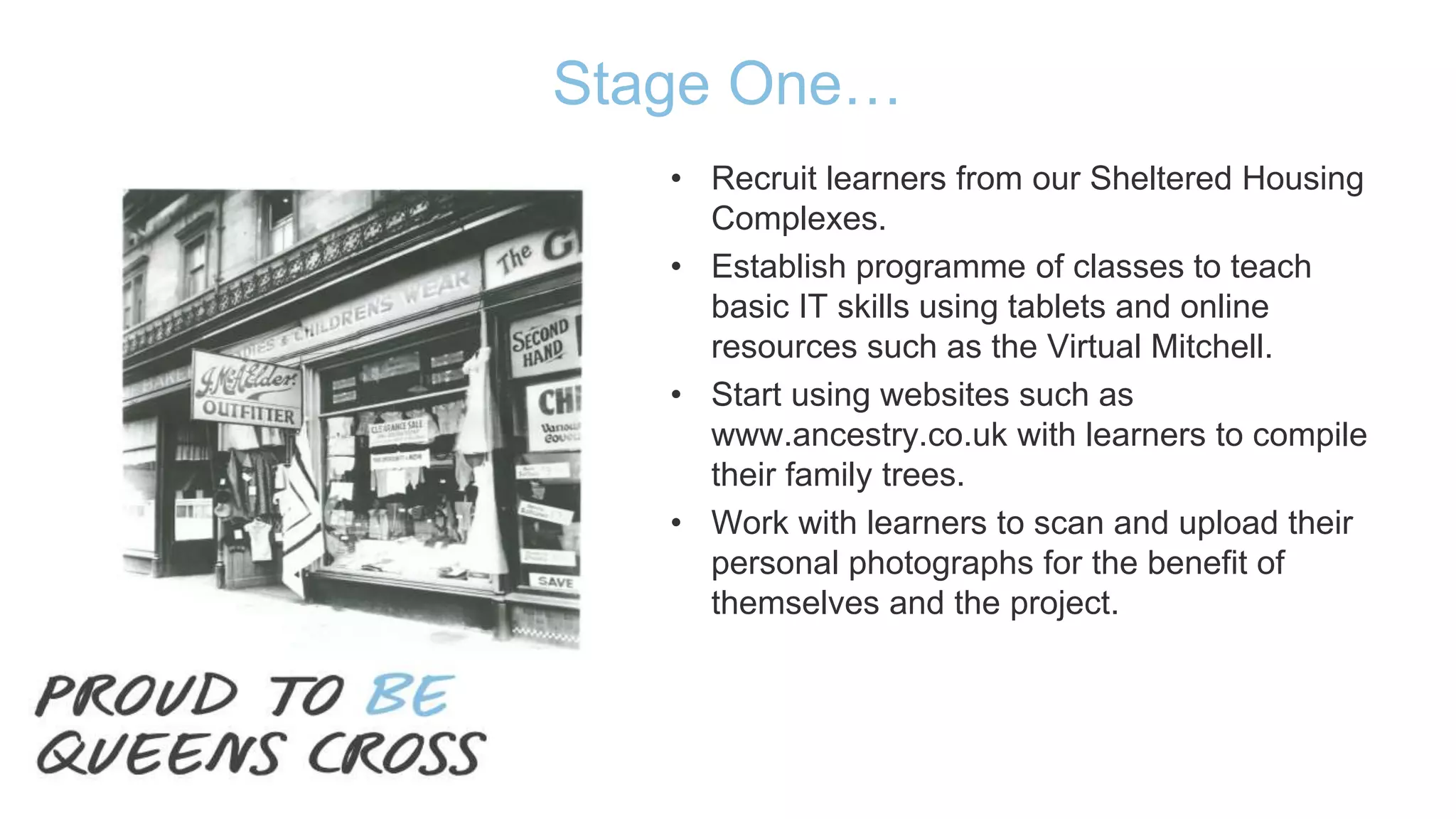 Stage One…
• Recruit learners from our Sheltered Housing
Complexes.
• Establish programme of classes to teach
basic IT skills using tablets and online
resources such as the Virtual Mitchell.
• Start using websites such as
www.ancestry.co.uk with learners to compile
their family trees.
• Work with learners to scan and upload their
personal photographs for the benefit of
themselves and the project.
 