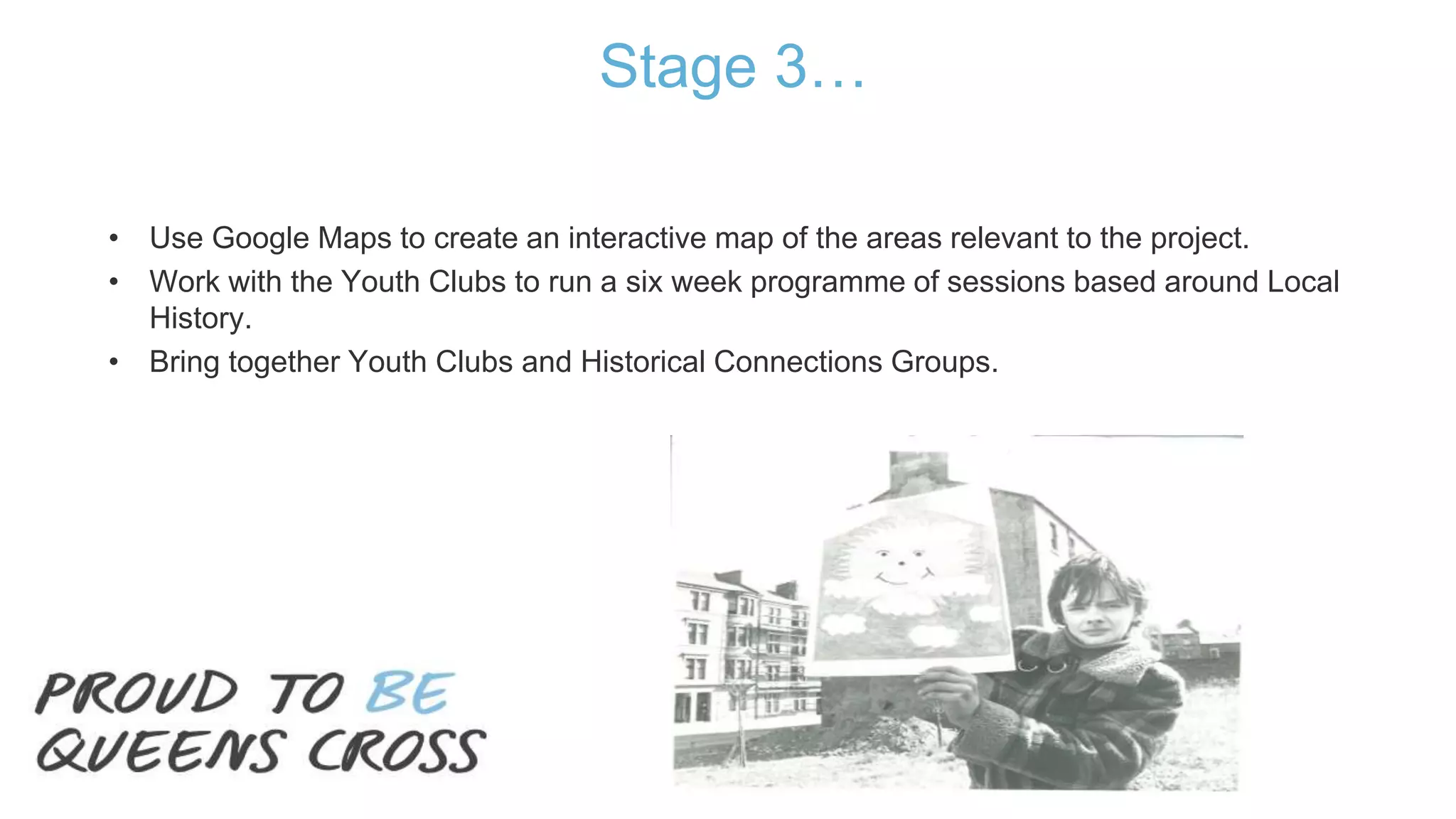 Stage 3…
• Use Google Maps to create an interactive map of the areas relevant to the project.
• Work with the Youth Clubs to run a six week programme of sessions based around Local
History.
• Bring together Youth Clubs and Historical Connections Groups.
 