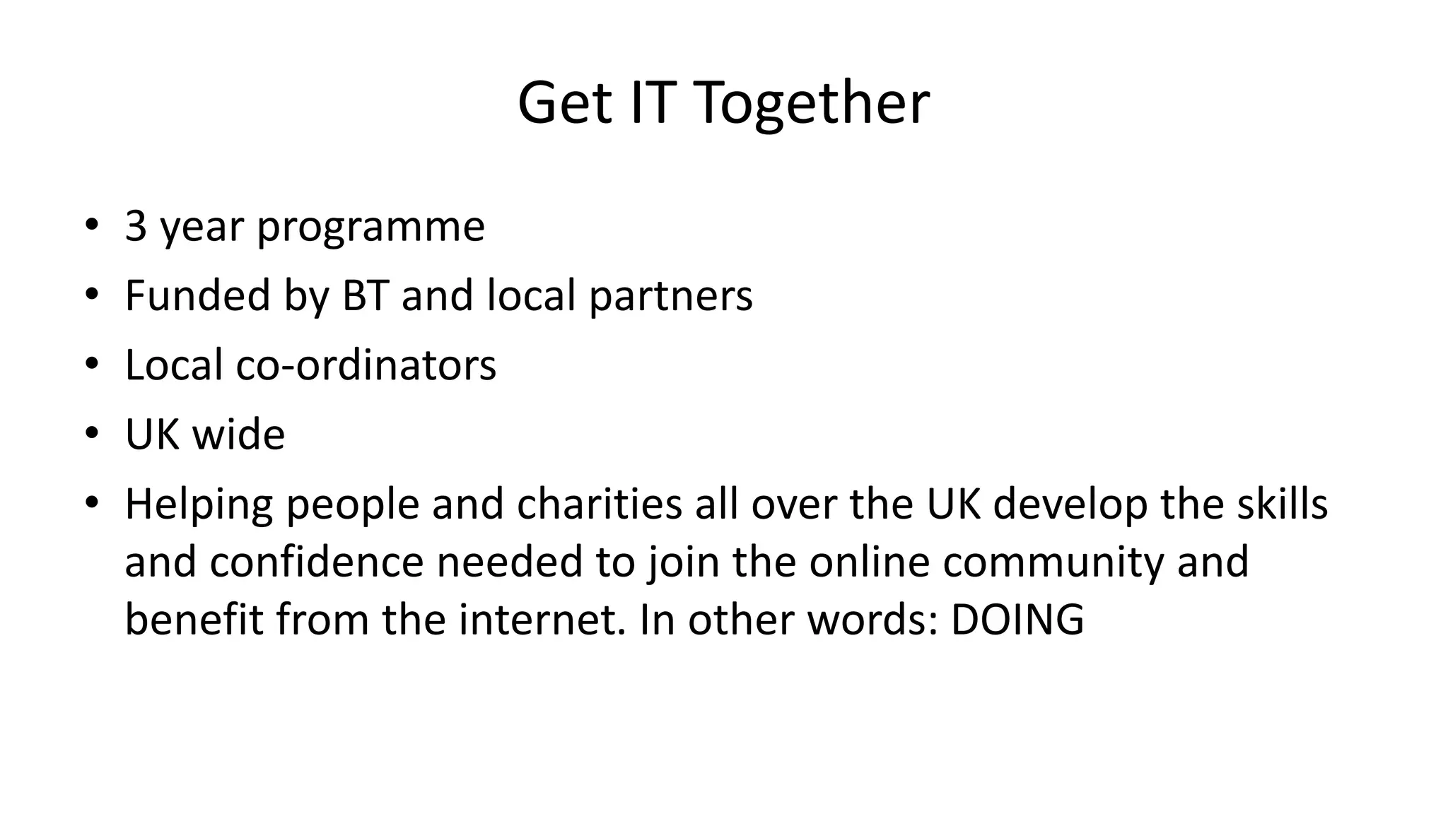 Get IT Together
• 3 year programme
• Funded by BT and local partners
• Local co-ordinators
• UK wide
• Helping people and charities all over the UK develop the skills
and confidence needed to join the online community and
benefit from the internet. In other words: DOING
 