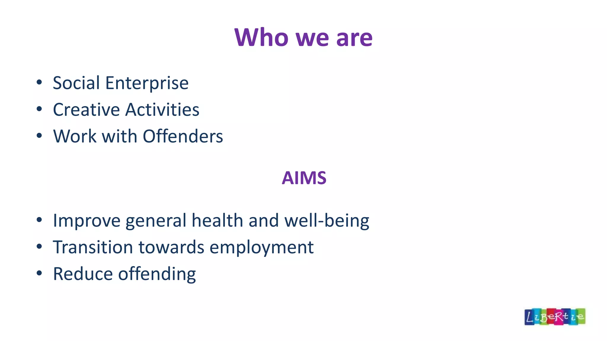 Who we are
• Social Enterprise
• Creative Activities
• Work with Offenders
AIMS
• Improve general health and well-being
• Transition towards employment
• Reduce offending
 
