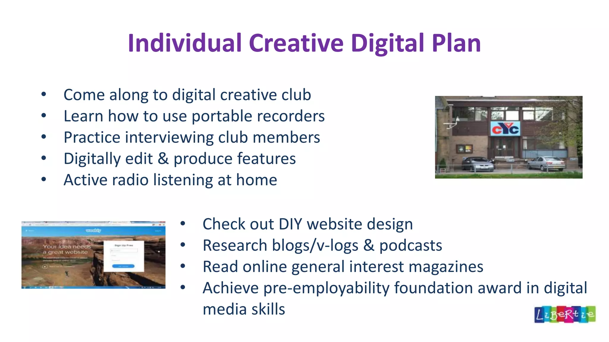 Individual Creative Digital Plan
• Come along to digital creative club
• Learn how to use portable recorders
• Practice interviewing club members
• Digitally edit & produce features
• Active radio listening at home
• Check out DIY website design
• Research blogs/v-logs & podcasts
• Read online general interest magazines
• Achieve pre-employability foundation award in digital
media skills
 