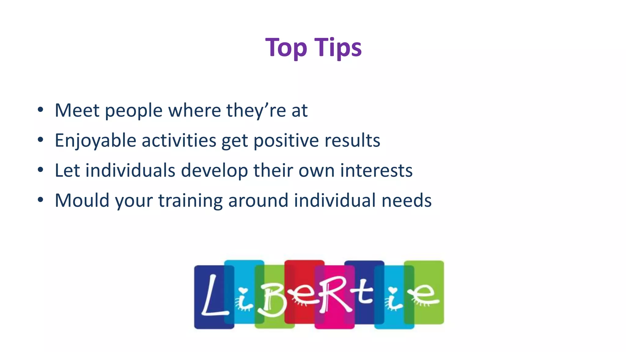 Top Tips
• Meet people where they’re at
• Enjoyable activities get positive results
• Let individuals develop their own interests
• Mould your training around individual needs
 