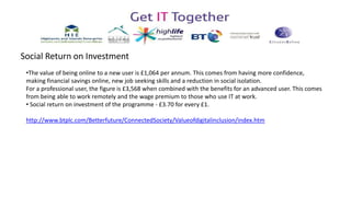 Social Return on Investment
•The value of being online to a new user is £1,064 per annum. This comes from having more confidence,
making financial savings online, new job seeking skills and a reduction in social isolation.
For a professional user, the figure is £3,568 when combined with the benefits for an advanced user. This comes
from being able to work remotely and the wage premium to those who use IT at work.
• Social return on investment of the programme - £3.70 for every £1.
http://www.btplc.com/Betterfuture/ConnectedSociety/Valueofdigitalinclusion/index.htm
 
