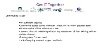 •Not sufficient capacity
•Community access points are under threat, not in area of greatest need
•Motivation for offline individuals is low
•Learners directed to training without any assessment of their existing skills or
additional needs
•Training doesn’t meet need
•Lack of ongoing informal support available
Community issues
 