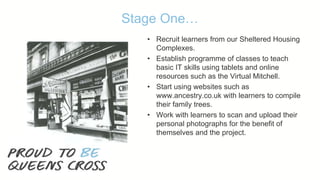 Stage One…
• Recruit learners from our Sheltered Housing
Complexes.
• Establish programme of classes to teach
basic IT skills using tablets and online
resources such as the Virtual Mitchell.
• Start using websites such as
www.ancestry.co.uk with learners to compile
their family trees.
• Work with learners to scan and upload their
personal photographs for the benefit of
themselves and the project.
 