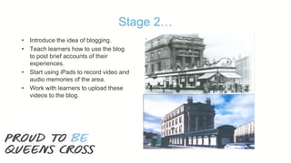 Stage 2…
• Introduce the idea of blogging.
• Teach learners how to use the blog
to post brief accounts of their
experiences.
• Start using iPads to record video and
audio memories of the area.
• Work with learners to upload these
videos to the blog.
 