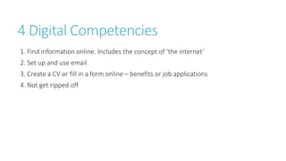 4 Digital Competencies
1. Find information online. Includes the concept of ‘the internet’
2. Set up and use email
3. Create a CV or fill in a form online – benefits or job applications
4. Not get ripped off
 