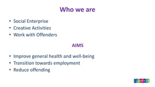 Who we are
• Social Enterprise
• Creative Activities
• Work with Offenders
AIMS
• Improve general health and well-being
• Transition towards employment
• Reduce offending
 