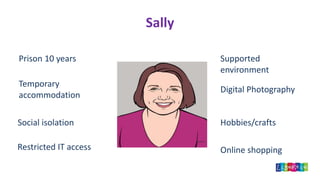 Sally
Prison 10 years
Temporary
accommodation
Social isolation
Restricted IT access
Supported
environment
Digital Photography
Hobbies/crafts
Online shopping
 