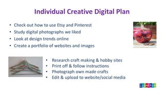 Individual Creative Digital Plan
• Check out how to use Etsy and Pinterest
• Study digital photographs we liked
• Look at design trends online
• Create a portfolio of websites and images
• Research craft making & hobby sites
• Print off & follow instructions
• Photograph own made crafts
• Edit & upload to website/social media
 
