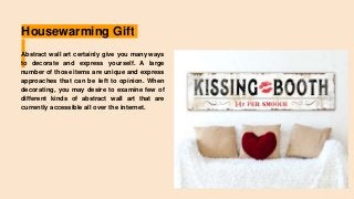 Housewarming Gift
Abstract wall art certainly give you many ways
to decorate and express yourself. A large
number of those items are unique and express
approaches that can be left to opinion. When
decorating, you may desire to examine few of
different kinds of abstract wall art that are
currently accessible all over the internet.
 