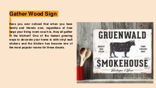 Gather Wood Sign
Have you ever noticed that when you have
family and friends over, regardless of how
large your living room couch is, they all gather
in the kitchen? One of the fastest growing
ways to decorate your home is with vinyl wall
stickers and the kitchen has become one of
the most popular rooms for these decals.
 