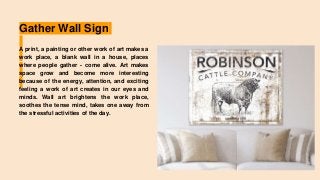 Gather Wall Sign
A print, a painting or other work of art makes a
work place, a blank wall in a house, places
where people gather - come alive. Art makes
space grow and become more interesting
because of the energy, attention, and exciting
feeling a work of art creates in our eyes and
minds. Wall art brightens the work place,
soothes the tense mind, takes one away from
the stressful activities of the day.
 