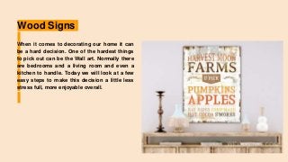 Wood Signs
When it comes to decorating our home it can
be a hard decision. One of the hardest things
to pick out can be the Wall art. Normally there
are bedrooms and a living room and even a
kitchen to handle. Today we will look at a few
easy steps to make this decision a little less
stress full, more enjoyable overall.
 