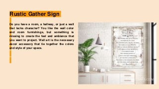 Rustic Gather Sign
Do you have a room, a hallway, or just a wall
that lacks character? You like the wall color
and room furnishings, but something is
missing to create the feel and ambiance that
you want to project. Wall art is the necessary
decor accessory that tie together the colors
and style of your space.
 