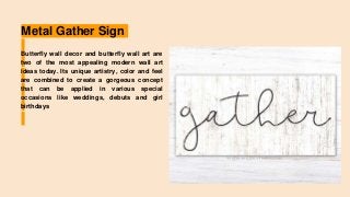 Metal Gather Sign
Butterfly wall decor and butterfly wall art are
two of the most appealing modern wall art
ideas today. Its unique artistry, color and feel
are combined to create a gorgeous concept
that can be applied in various special
occasions like weddings, debuts and girl
birthdays
 