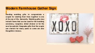 Modern Farmhouse Gather Sign
Sending wedding gifts to congratulate a
couple for starting their lives together is one
of the joy of life. Generally, Wedding gifts may
include items that can be used for the wedding
ceremony, reception, bridal shower or for the
new household. Keepsake gifts that the couple
can cherish for many years to come are also
thoughtful choices.
 