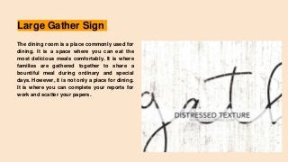 Large Gather Sign
The dining room is a place commonly used for
dining. It is a space where you can eat the
most delicious meals comfortably. It is where
families are gathered together to share a
bountiful meal during ordinary and special
days. However, it is not only a place for dining.
It is where you can complete your reports for
work and scatter your papers.
 