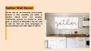 Gather Wall Decor
Canvas wall art are becoming more popular
because of their durability and ability to
maintain vibrant colors over decades.
Traditionally, pictures are printed on photo
paper or printed as lithographs that are used
as wall art. Here are some advantages of
canvas paintings over other types of wall art:
 