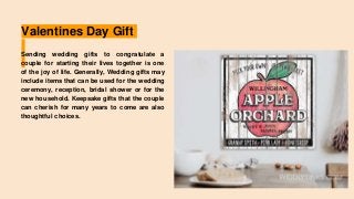 Valentines Day Gift
Sending wedding gifts to congratulate a
couple for starting their lives together is one
of the joy of life. Generally, Wedding gifts may
include items that can be used for the wedding
ceremony, reception, bridal shower or for the
new household. Keepsake gifts that the couple
can cherish for many years to come are also
thoughtful choices.
 