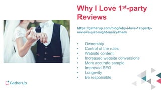Why I Love 1st-party
Reviews
https://gatherup.com/blog/why-i-love-1st-party-
reviews-just-might-marry-them/
• Ownership
• Control of the rules
• Website content
• Increased website conversions
• More accurate sample
• Improved SEO
• Longevity
• Be responsible
 
