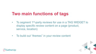 Two main functions of tags
• To segment 1st-party reviews for use in a TAG WIDGET to
display specific review content on a page (product,
service, location)
• To build out “themes” in your review content
 
