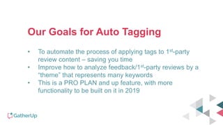 Our Goals for Auto Tagging
• To automate the process of applying tags to 1st-party
review content – saving you time
• Improve how to analyze feedback/1st-party reviews by a
“theme” that represents many keywords
• This is a PRO PLAN and up feature, with more
functionality to be built on it in 2019
 