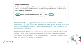 Use Example 1: Engage all of your customers ever 6 months. Set the
threshold to 180 days, add you full customer list every month. GatherUp will only
send to customers that HAVEN’T been asked for feedback and a review in the
last 6 months (180 days)
Use Example 2: Make sure customers are not “over asked” for feedback and
reviews. If you have automated customers into GatherUp or add customers
daily/weekly, you might want to set the threshold at 15 days or 30 days to make
sure you are not over asking for feedback.
 