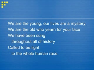 We are the young, our lives are a mystery We are the old who yearn for your face We have been sung throughout all of history Called to be light to the whole human race.