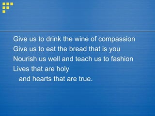 Give us to drink the wine of compassion Give us to eat the bread that is you Nourish us well and teach us to fashion Lives that are holy  and hearts that are true. 