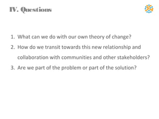 1. What can we do with our own theory of change?
2. How do we transit towards this new relationship and
collaboration with communities and other stakeholders?
3. Are we part of the problem or part of the solution?
IV. Questions
 