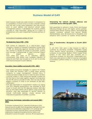 PAGE 12

STRATEGY PROJECT

Business Model of GATI
Gati's business model was vastly futuristic in comparison to
its competitors. It chose to focus on the customer‘s needs
from the start. Its key value proposition was time bound,
point to point delivery and premium priced cargo
management service. It developed the business partner
concept of ―Gati Associates‖ giving rise to a team of
entrepreneurs who were independent business partners of
Gati.

Empowering the network: Strategic alliances and
customized service offerings (2007- 2009)
Gati expanded its network in India, China and Europe
following strategic tie-ups with logistic service partners.
Sophisticated vehicle tracking systems, technologically
superior container vehicles and Service Quality
Standardization were all introduced to strengthen and
enhance Gati‘s promise of superior service delivery.

EVOLUTION OF BUSINESS MODEL OF GATI
The Beginning Years (1989 – 1994)
Gati started its operations as a door-to-door cargo
company, a division of Transport Corporation of India (TCI)
in 1989. Mr. Mahendra Agarwal, founder & CEO of Gati
Ltd, wanted to rebuild TCI based on processes, systems
and manage it professionally to meet consumer implicit
and
explicit
delivery
needs.
From initial four years of its operation, delivery
commitments took priority over complete utilization of
capacity and Gati was focused on to its aim to provide
time bound and point to point delivery.

Innovation, Value-addition and growth (1994 – 2001)
Gati added innovative strategies to capture the market
and make the transition from a small cargo services
company to cargo management. Among many, it
introduced desk-to-desk service to meet the price sensitive
customer market in 1994, introduced toll-free numbers for
the first time in the Indian logistics segment and became
the first 3PL service provider in India. Gati was also the first
logistics company in India to be awarded an ISO 9001
certification.
Gati also expanded its transportation medium by taking
over TCI‘s shipping division(which was renamed as Gati
Coast to Coast) and the TCI Highways division. Gati also
tied up with Indian Airlines (IA) to deliver cargo across 550
locations. Gati also expanded its service network to
include multi-modal services, courier services and
international operations to SAARC countries.

Gati Process, technology, automation and awards (20012006)
To sharpen marketing focus, operational efficiency and
improve service quality, Gati reorganized itself right from the
zonal level and affected a separation of its verticals and
corporate functions. Gati became a process oriented
organization implementing performance metrics and
evaluations across the board – services, HR and operations.

Year of Transformation, Recognition & Growth (20102011)
In Jan 2010, Gati went a step forward to help its
customer by providing complete integrated Supply
Chain Solution hence becoming a knowledgeable
company by launching 'RedSun', Gati's Supply Chain
Division. In Nov 2010, Gati also ventured into ECommerce business by launching 'makemygiftz.com',
Gati's new web service to offer its customer a complete
e-commerce platform linked to a physical distribution
network.

 