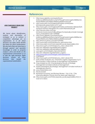 STRATEGIC MANAGEMENT

PAGE 15

References
1.
2.

OUR TAKEAWAY FROM THIS
PROJECT

3.
4.

We learnt about identification,
analysis and description of
strategies so as to achieve a
competitive advantage for an
organization. It is all about
decisions one takes which decides
the limits of a firm’s performance.
We also learn that one must have a
through general and specialist
knowledge in order to properly
analyze a firm and decide on the
organizational environment so as
to take the right decisions. Right
decisions
involve
all
those
decisions
that
benefit
the
organizational stakeholders.

5.
6.
7.
8.
9.
10.
11.
12.
13.
14.
15.
16.
17.
18.
19.
20.
21.
22.
23.

http://www.deloitte.com/assets/DcomIndia/Local%20Assets/Documents/Thoughtware/Logistics%20SectorPresent%20situation%20and%20way%20forward.pdf
http://www.gati.com/images/pdf/media-center/presskit/corporate_presentation_61211.pdf
http://www.gati.com/images/pdf/media-center/press-release/Gatitransport-solutions-strengthens-its-current-Rail-network.pdf
http://site.securities.com/cgibin/acerc/acerc/www/index.pl?app=Company&runmode=manage
ment_analysis&FinCode=16590029
http://www.deloitte.com/assets/DcomIndia/Local%20Assets/Documents/Thoughtware/Logistics%20SectorPresent%20situation%20and%20way%20forward.pdf
http://finance.yahoo.com/q?s=GATI.BO
http://www.gati.com/html/aboutus_gati-history.html
http://www.gati.com/html/corporate_social_responsibility.html
http://www.gati.com/html/aboutus_vision-values.html
http://en.wikipedia.org/wiki/Reverse_logistics
http://en.wikipedia.org/wiki/Military_logistics
www.gati.com/html/gati_international.html
http://en.wikipedia.org/wiki/Green_Logistics
http://www.gati.com/html/gati_international.html
Crisil Report
http://www.gati.com/html/aboutus_vision-values.html
Gati Limited: Evolution of a Third Party Logistics Organization by N.
Ravichandran, Indian Institute of Management Ahmedabad.
Case Analysis by G.R. Chandrashekhar,faculty of Strategic
Management at Indian Institute of Management
Indore,presentlyFaculty,Strategic Management at Indian Institute of
Management Ranchi.,
www.indiainfoline.com
The Economist
Romanian Economic and Business Review – Vol. 6, No. 1,The
Internationalization Process and the Asset-Light Approach
http://www.gati.com/html/corporate_social_responsibility.html ( in
tune to its vision)

 