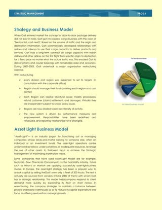 STRATEGIC MANAGEMENT

PAGE 3

Strategy and Business Model
When Gati entered market the concept of door-to-door package delivery
did not exist in India. Gati got into express cargo business with the vision of
"Service first, cost next5". Based on the volume of traffic and the origin and
destination information, Gati systematically developed relationships with
airlines and railways to use their cargo capacity to deliver products and
services. Gati had a long-term contract on cargo capacity with Indian
Airlines and other airlines on the first flight from specific origin to destination
for a fixed price no matter what the actual traffic was. This enabled Gati to
deliver priority and courier bookings with remarkable ease and accuracy.
During 2001-2003, Gati undertook a major organization restructuring
exercise.
With restructuring


every division and region was expected to set its targets (in
consultation with the corporate office)



Region should manage their funds (making each region as a cost
center)



Each Region can resolve structural issues; modify procedures,
refund customer (claim) settlement, and damages. Virtually they
are independent subject to broad policy issues.

An ideal business model



Regions are now divided based on intensity of activity.



The new system is driven by performance measures and
empowerment.

Responsibilities

have

been

redefined

and

refocused, and reporting relationships have changed.

Asset Light Business Model
―Asset-Light‖— is an industry jargon for franchising out or managing
companies whose bricks-and-mortar belong to someone else, often an
individual or an investment fund6. The asset-light operations canbe
understood as follows: under conditions of inadequate resources, leverage
the use of other assets to thelowest input to achieve the Strategic
Management of maximizing shareholder value.
Some companies that have used Asset-Light Model are for example,
Motorola, Dow Chemicals Companyetc. In the hospitality industry, hotels
such as Hilton‗s or Marriott are applying successfully asset-lightbusiness
model. In Europe, the asset-light strategy has been a popular way to
unlock capital by selling theGati‘s own only a fleet of 200 trucks. The rest is
actually are sourced from vendors (intotal 2000 of them) with whom Gati
has a strategic relationship. This model helpscompany respond to client
demand more quickly by expanding its fleet on short notice. In
warehousing, the company strategies to maintain a balance between
private andleased warehouses so as to reduce its capital expenditure and
focus on offering servicesthan managing assets.

 
