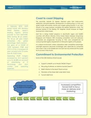 PAGE 4

STRATEGY PROJECT

Coast to coast Shipping
The pan-India network for express shipment gives Gati India-centric
distribution domain8 expertise. Development of warehousing in a hub and
spoke model will increase volume and margins going forward, in our view.

In February 2012, GATI
joined hands with Kentetsu
World
Express,
Japan’s
leading
logistics
service
provider to form GATI-KWE,
latter having 30 pc stakes.
This tie-up will give Indian
enterprises
the
global
advantage. Gati’s bottom line grew at a CAGR of
~25% between FY08 and
FY12. In FY12, it increased 5X
year- on-year to Rs 72 crores
from Rs 14.30 crores.

Growth of air cargo business completes the express distribution chain: The
planned leasing of five Boeing 737 freighters should increase air freight
revenue from current levels.
Gati has a strong market presence in Asia-Pacific region and SAARC
countries, with offices in Bhutan, China, Dubai, Nepal, Malaysia, Hong Kong,
Singapore and Thailand. With increasing competition and cost pressures,
companies are progressively focusing on their core competencies by
outsourcing their logistics requirements to third party logistics (3 PL) players.
In a vibrant environment, where corporations seek competitive advantage,
asset-light approach becomes increasingly used, especially by companies
that invest in Asia or the Middle East and Gati has truly embraced the model
for its success in Asia Pacific.

Commitment to Environmental Protection

Operating Profit margins
increased by 14.11 percent
y-o-y to 24.38% on account
of
streamlining
of
IT
technology
and
strict
control
over
operating
expenses.

Some of the CSR initiatives of Gati include




Reg-3

Reg-4

Plantation of the Green Belt under Metro Track



Reg-2

Relief initiative to the Assam Flood survivors



Reg-1

Recycling of eWaste, an initiative towards Green IT



Each Regionwas managed
by Regional Managers

Support to Wealth out of Waste ("WOW") Project

Tsunami relief fund

Increased competition
forced Gati to focus
more on delivery and
Marketing

GATI

Reg-5

Reg-6

Reg-7

Reg-8

Reg-9

Reg-10

 