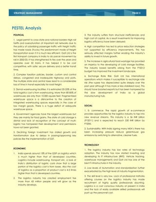 STRATEGIC MANAGEMENT

PAGE 5

PESTEL Analysis
POLITICAL
1. Legal permit to cross state and national borders High rail
tariffs and oversaturation of important rail networks due to

3. The industry suffers from structural inefficiencies and
high cost of capital. As a result investments for improving
logistics efficiency have been delayed.

the policy of subsidizing passenger traffic with freight traffic

4. High competition has led to price reduction strategies

has made roads (Trucks) the predominant mode of freight

not supported by efficiency improvements. This has

transportation even if it is much less efficient. Gati Ltd is the

seriously affected margins further eroding the industry‘s

first transport company in India to do parcel movement by

ability to invest in future growth.

rail in 2002-03. It has strengthened its ties over the years and
operates over 50 trains. It has helped it to be cost
competitive, with safer, secure delivery and a better transit
time.
2. Complex taxation policies, border, custom and control
delays, congested and inadequate highways and ports.
The multiple state and central taxes lead to a considerable
loss of time in transit especially for road freight.

5. The increase in agricultural food wastage has provided
an impetus to the developing of cold storage facilities.
The industry based benefits arising from the FY2012
budget has improved the investment landscape.
6. Exchange Rate Risk: Gati Ltd has international
operations which makes it susceptible to exchange rate
risk (the rupee has depreciated quite steeply over the
past year although it has more or less stabilized now). This

3. Dismal warehousing facilities: it is estimated 20-25% of the

should have boosted exports but has been hampered by

total logistics cost is from warehousing. More than 80-85% of

the

warehouses are only than 10,000 square feet. Fragmentized

manufacturing hub.

slow

development

of

India

as

a

global

warehouse space is a disincentive to the creation of
integrated warehousing spaces especially in the case of
low margin goods. There is a huge deficit of adequate
warehouse space.

SOCIAL
1. E- commerce: The rapid growth of e-commerce

4. Government agencies have the largest warehouses but

provides opportunities for the logistics industry to tap into

they are mainly for food grains. The state of cold storage is

new revenue streams. This industry is a 36 INR billion

dismal and lack of recognition of the concept of multi-

(FY2011) and is expected to reach 530 INR billion by

logistic has hampered their development and permissions

FY20I5.

have not been granted.

2. Sustainability: With India signing many MEA‘s there has

5. Declining foreign investment has stalled growth and

been

transformation due to delays in passing/approving key

emissions by switching to alternative, cleaner fuels.

increasing

pressure

reduce

greenhouse

gas

policies like the implementation of GST.
TECHNOLOGY
ECONOMIC

1. The logistics industry has low rates of technology

India spends around 13% of the GDP on logistics which

adoption. The industry has now started investing and

is much higher than that of developed countries.

developing its IT infrastructure (RIFD, Vehicle tracking,

Logistics include warehousing, transport etc. a look at

warehouse management) and Gati Ltd has one of the

India‘s distribution of logistic costs show that a large

1.

best IT infrastructures in the industry.

portion of the logistics cost is from losses. Also the cost
of logistics as a proportion of product cost is 4-5 times
higher than that in developed countries.
2.

The logistics industry has created employment foe
more than 43 million people and will grow as the
industry develops.

2. Low levels of Automation and standardization further
exacerbated by the high level of industry fragmentation.
3. The skill level is very low. Lack of professional institutes
offering courses on the logistics industry has made
recruitment of highly quality professionals daunting.
Logistics is a cost conscious industry at present in India
and the lack of easily available skilled professionals will
push up the personnel cost.

 