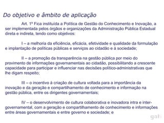Do objetivo e âmbito de aplicação Art. 1º Fica instituída a Política de Gestão do Conhecimento e Inovação, a ser implementada pelos órgãos e organizações da Administração Pública Estadual direta e indireta, tendo como objetivos: I – a melhoria da eficiência, eficácia, efetividade e qualidade da formulação e implantação de políticas públicas e serviços ao cidadão e à sociedade; II – a promoção da transparência na gestão pública por meio do provimento de informações governamentais ao cidadão, possibilitando a crescente capacidade para participar e influenciar nas decisões político-administrativas que lhe digam respeito; III – o incentivo à criação de cultura voltada para a importância da inovação e da geração e compartilhamento de conhecimento e informação na gestão pública, entre os dirigentes governamentais; IV – o desenvolvimento de cultura colaborativa e inovadora intra e inter-governamental, com a geração e compartilhamento de conhecimento e informações entre áreas governamentais e entre governo e sociedade; e 