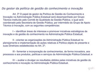 Art. 3º O papel de gestor da Política de Gestão do Conhecimento e Inovação na Administração Pública Estadual será desempenhado por Grupo Técnico instituído pelo Comitê de Qualidade da Gestão Pública, o qual será coordenado pela Secretaria de Gestão Pública, por intermédio do Grupo de Apoio Técnico à Inovação, com as seguintes competências: I – identificar áreas de interesse e promover iniciativas estratégicas de inovação e de gestão do conhecimento na Administração Pública Estadual; II - orientar as organizações da Administração Pública Estadual no planejamento e implementação de ações relativas à Política objeto do presente e suas Diretrizes estabelecidas no Art. 2º; III - fomentar a incorporação de conhecimentos, de forma inovadora, aos processos e aos produtos, políticas e serviços da Administração Pública Estadual; e IV – avaliar e divulgar os resultados obtidos pelas iniciativas de gestão do conhecimento e inovação na Administração Pública Estadual. Do gestor da política de gestão do conhecimento e inovação 
