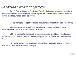Do objetivo e âmbito de aplicação
          Art. 1º Fica instituída a Política de Gestão do Conhecimento e Inovação, a
ser implementada pelos órgãos e organizações da Administração Pública Estadual
direta e indireta, tendo como objetivos:


         V - a promoção de oportunidades de aprendizado contínuo aos servidores;

        VI – o aumento da velocidade e qualidade no compartilhamento de
informações e conhecimentos para os cidadãos;

        VIII – a promoção da adoção e capacitação dos servidores na adoção de
ferramentas de informática e uso da Internet para fins da Gestão do Conhecimento;
e

        IX – a divulgação dos resultados e benefícios da implantação da Política
de Gestão do Conhecimento e Inovação.
 