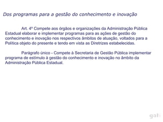 Dos programas para a gestão do conhecimento e inovação


          Art. 4º Compete aos órgãos e organizações da Administração Pública
Estadual elaborar e implementar programas para as ações de gestão do
conhecimento e inovação nos respectivos âmbitos de atuação, voltados para a
Política objeto do presente e tendo em vista as Diretrizes estabelecidas.

         Parágrafo único - Compete à Secretaria de Gestão Pública implementar
programa de estímulo à gestão do conhecimento e inovação no âmbito da
Administração Pública Estadual.
 