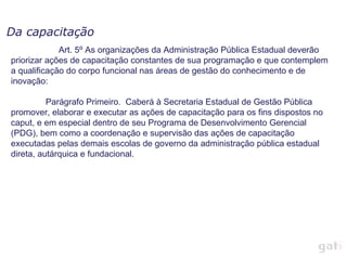 Da capacitação
             Art. 5º As organizações da Administração Pública Estadual deverão
priorizar ações de capacitação constantes de sua programação e que contemplem
a qualificação do corpo funcional nas áreas de gestão do conhecimento e de
inovação:

          Parágrafo Primeiro. Caberá à Secretaria Estadual de Gestão Pública
promover, elaborar e executar as ações de capacitação para os fins dispostos no
caput, e em especial dentro de seu Programa de Desenvolvimento Gerencial
(PDG), bem como a coordenação e supervisão das ações de capacitação
executadas pelas demais escolas de governo da administração pública estadual
direta, autárquica e fundacional.
 
