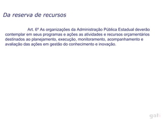 Da reserva de recursos

            Art. 6º As organizações da Administração Pública Estadual deverão
contemplar em seus programas e ações as atividades e recursos orçamentários
destinados ao planejamento, execução, monitoramento, acompanhamento e
avaliação das ações em gestão do conhecimento e inovação.
 