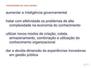 necessidades do novo cenário


aumentar a inteligência governamental

tratar com efetividade os problemas de alta
   complexidade na economia do conhecimento

utilizar novos modos de criação, coleta,
   armazenamento, combinação e utilização do
   conhecimento organizacional

dar a devida dimensão às experiências inovadoras
  em gestão pública
 