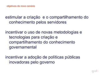 objetivos do novo cenário



estimular a criação e o compartilhamento do
  conhecimento pelos servidores

incentivar o uso de novas metodologias e
  tecnologias para criação e
  compartilhamento do conhecimento
  governamental

incentivar a adoção de políticas públicas
  inovadoras pelo governo
 