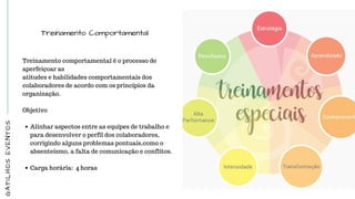 GATILHOSEVENTOS
Treinamento Comportamental
Treinamento comportamental é o processo de
aperfeiçoar as
atitudes e habilidades comportamentais dos
colaboradores de acordo com os princípios da
organização.
 
Objetivo
Alinhar aspectos entre as equipes de trabalho e
para desenvolver o perfil dos colaboradores,
corrigindo alguns problemas pontuais,como o
absenteísmo, a falta de comunicação e conflitos.
 
Carga horária:  4 horas
 
