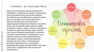 GATILHOSEVENTOS
Treinamento de Comunicação eficaz
Além dos treinamentos comportamentais e de
habilidades e competências, aqueles voltados para
uma comunicação eficaz são um dos melhores
investimentos que profissionais e empresas podem
fazer. Isso porque uma comunicação clara e
objetiva contribui para que os processos
organizacionais tenham maior fluidez e as tarefas
do dia a dia no trabalho sejam cada vez melhor
executadas. Assim, e-mails, conversas, mensagens
trocadas em aplicativos de bate-papo, reuniões,
entre outras formas de comunicação, acontecem
com maior assertividade e transparência, o que
estimula e favorece a boa interpretação das
informações e dados, o bom relacionamento
interpessoal entre todos, a otimização dos
processos organizacionais, a motivação e
integração das equipes,a produtividade, bem como
o bem-estar e qualidade de vida em meio aos
colaboradores.
 