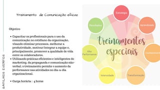 GATILHOSEVENTOS
Treinamento de Comunicação eficaz
Objetivo
Capacitar os profissionais para o uso da
comunicação no cotidiano da organização,
visando otimizar processos, melhorar a
produtividade, motivar/integrar a equipe e,
principalmente, promover a qualidade de vida
entre os colaboradores.
Utilizando práticas eficientes e inteligentes do
marketing, da propaganda e comunicação não-
verbal, o treinamento permite o aumento da
performance nas atividades no dia-a-dia
organizacional.
 
Carga horária :  4 horas
 