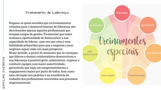 Treinamento de Liderança
Engana-se quem acredita que os treinamentos
voltados para o desenvolvimento de liderança são
direcionados apenas àqueles profissionais que
ocupam cargos de gestão. É essencial que todos
tenham a oportunidade de desenvolver a sua
capacidade de liderar, uma vez que esta é uma
habilidade primordial para que a empresa e seus
negócios sejam cada vez mais prósperos.
Neste sentido, a partir do momento que se consegue
que líderes e demais colaboradores desenvolvem a
sua liderança é possível gerir, administrar, inspirar e
conduzir equipes com maior assertividade,
garantindo que haja um comprometimento e
engajamento maior por parte de todos, bem como
uma elevação nos padrões e na excelência do
trabalho dos profissionais envolvidos nos processos
organizacionais.
GATILHOEVENTOS
 